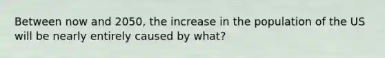 Between now and 2050, the increase in the population of the US will be nearly entirely caused by what?