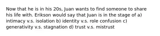 Now that he is in his 20s, Juan wants to find someone to share his life with. Erikson would say that Juan is in the stage of a) intimacy v.s. isolation b) identity v.s. role confusion c) generativity v.s. stagnation d) trust v.s. mistrust