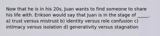 Now that he is in his 20s, Juan wants to find someone to share his life with. Erikson would say that Juan is in the stage of _____. a) trust versus mistrust b) identity versus role confusion c) intimacy versus isolation d) generativity versus stagnation