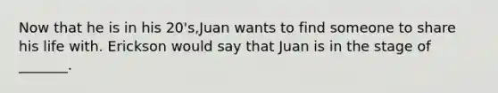 Now that he is in his 20's,Juan wants to find someone to share his life with. Erickson would say that Juan is in the stage of _______.