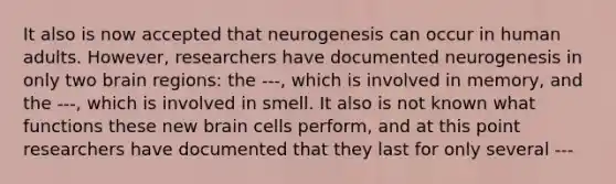 It also is now accepted that neurogenesis can occur in human adults. However, researchers have documented neurogenesis in only two brain regions: the ---, which is involved in memory, and the ---, which is involved in smell. It also is not known what functions these new brain cells perform, and at this point researchers have documented that they last for only several ---