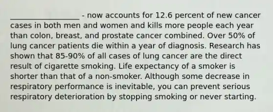 __________________ - now accounts for 12.6 percent of new cancer cases in both men and women and kills more people each year than colon, breast, and prostate cancer combined. Over 50% of lung cancer patients die within a year of diagnosis. Research has shown that 85-90% of all cases of lung cancer are the direct result of cigarette smoking. Life expectancy of a smoker is shorter than that of a non-smoker. Although some decrease in respiratory performance is inevitable, you can prevent serious respiratory deterioration by stopping smoking or never starting.