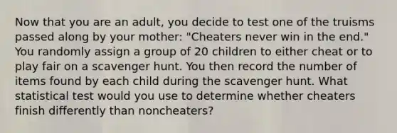 Now that you are an adult, you decide to test one of the truisms passed along by your mother: "Cheaters never win in the end." You randomly assign a group of 20 children to either cheat or to play fair on a scavenger hunt. You then record the number of items found by each child during the scavenger hunt. What statistical test would you use to determine whether cheaters finish differently than noncheaters?