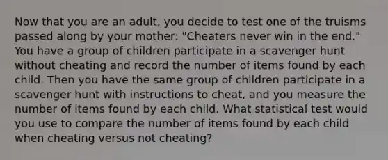 Now that you are an adult, you decide to test one of the truisms passed along by your mother: "Cheaters never win in the end." You have a group of children participate in a scavenger hunt without cheating and record the number of items found by each child. Then you have the same group of children participate in a scavenger hunt with instructions to cheat, and you measure the number of items found by each child. What statistical test would you use to compare the number of items found by each child when cheating versus not cheating?