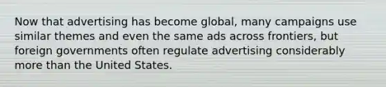 Now that advertising has become global, many campaigns use similar themes and even the same ads across frontiers, but foreign governments often regulate advertising considerably more than the United States.