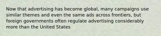 Now that advertising has become global, many campaigns use similar themes and even the same ads across frontiers, but foreign governments often regulate advertising considerably more than the United States