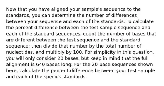 Now that you have aligned your sample's sequence to the standards, you can determine the number of differences between your sequence and each of the standards. To calculate the percent difference between the test sample sequence and each of the standard sequences, count the number of bases that are different between the test sequence and the standard sequence; then divide that number by the total number of nucleotides, and multiply by 100. For simplicity in this question, you will only consider 20 bases, but keep in mind that the full alignment is 640 bases long. For the 20-base sequences shown here, calculate the percent difference between your test sample and each of the species standards.