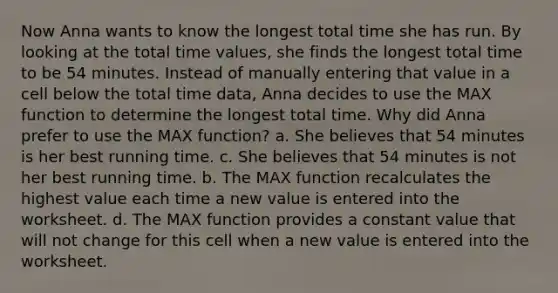 Now Anna wants to know the longest total time she has run. By looking at the total time values, she finds the longest total time to be 54 minutes. Instead of manually entering that value in a cell below the total time data, Anna decides to use the MAX function to determine the longest total time. Why did Anna prefer to use the MAX function? a. She believes that 54 minutes is her best running time. c. She believes that 54 minutes is not her best running time. b. The MAX function recalculates the highest value each time a new value is entered into the worksheet. d. The MAX function provides a constant value that will not change for this cell when a new value is entered into the worksheet.