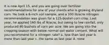 It is now April 15, and you are going over fertilizer recommendations for one of your clients who is growing dryland corn. He took a 6-inch soil sample, and a 100 lb/acre nitrogen recommendation was given for a 125-bushel corn crop. Last year, he applied 160 lbs of N/acre, but owing to low rainfall, only produced 80 bushels of corn per acre. We are going into the cropping season with below normal soil water content. What will you recommend for a nitrogen rate? a. less than last year b. more than last year c. the same as last year d. none