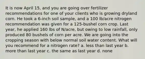 It is now April 15, and you are going over fertilizer recommendations for one of your clients who is growing dryland corn. He took a 6-inch soil sample, and a 100 lb/acre nitrogen recommendation was given for a 125-bushel corn crop. Last year, he applied 160 lbs of N/acre, but owing to low rainfall, only produced 80 bushels of corn per acre. We are going into the cropping season with below normal soil water content. What will you recommend for a nitrogen rate? a. less than last year b. more than last year c. the same as last year d. none