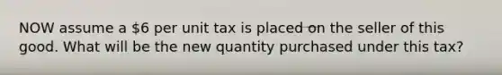 NOW assume a 6 per unit tax is placed on the seller of this good. What will be the new quantity purchased under this tax?