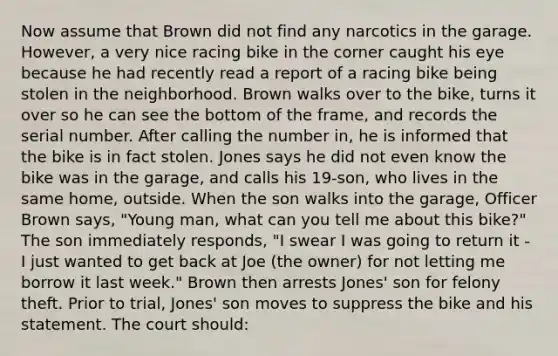 Now assume that Brown did not find any narcotics in the garage. However, a very nice racing bike in the corner caught his eye because he had recently read a report of a racing bike being stolen in the neighborhood. Brown walks over to the bike, turns it over so he can see the bottom of the frame, and records the serial number. After calling the number in, he is informed that the bike is in fact stolen. Jones says he did not even know the bike was in the garage, and calls his 19-son, who lives in the same home, outside. When the son walks into the garage, Officer Brown says, "Young man, what can you tell me about this bike?" The son immediately responds, "I swear I was going to return it - I just wanted to get back at Joe (the owner) for not letting me borrow it last week." Brown then arrests Jones' son for felony theft. Prior to trial, Jones' son moves to suppress the bike and his statement. The court should: