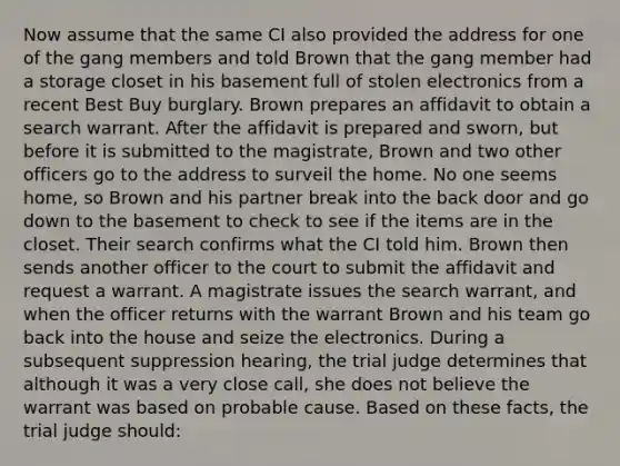 Now assume that the same CI also provided the address for one of the gang members and told Brown that the gang member had a storage closet in his basement full of stolen electronics from a recent Best Buy burglary. Brown prepares an affidavit to obtain a search warrant. After the affidavit is prepared and sworn, but before it is submitted to the magistrate, Brown and two other officers go to the address to surveil the home. No one seems home, so Brown and his partner break into the back door and go down to the basement to check to see if the items are in the closet. Their search confirms what the CI told him. Brown then sends another officer to the court to submit the affidavit and request a warrant. A magistrate issues the search warrant, and when the officer returns with the warrant Brown and his team go back into the house and seize the electronics. During a subsequent suppression hearing, the trial judge determines that although it was a very close call, she does not believe the warrant was based on probable cause. Based on these facts, the trial judge should: