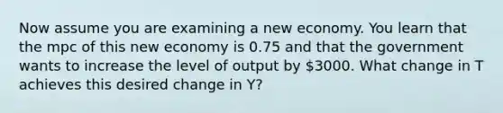 Now assume you are examining a new economy. You learn that the mpc of this new economy is 0.75 and that the government wants to increase the level of output by 3000. What change in T achieves this desired change in Y?