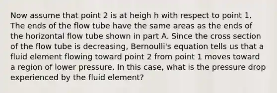 Now assume that point 2 is at heigh h with respect to point 1. The ends of the flow tube have the same areas as the ends of the horizontal flow tube shown in part A. Since the cross section of the flow tube is decreasing, <a href='https://www.questionai.com/knowledge/kJZHc5SGQ0-bernoullis-equation' class='anchor-knowledge'>bernoulli's equation</a> tells us that a fluid element flowing toward point 2 from point 1 moves toward a region of lower pressure. In this case, what is the pressure drop experienced by the fluid element?