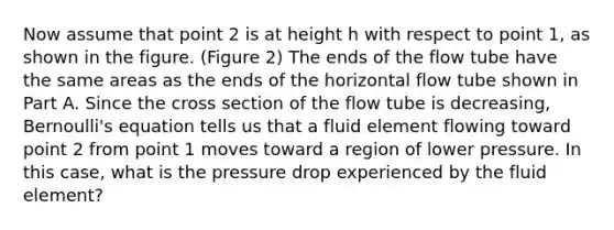 Now assume that point 2 is at height h with respect to point 1, as shown in the figure. (Figure 2) The ends of the flow tube have the same areas as the ends of the horizontal flow tube shown in Part A. Since the cross section of the flow tube is decreasing, Bernoulli's equation tells us that a fluid element flowing toward point 2 from point 1 moves toward a region of lower pressure. In this case, what is the pressure drop experienced by the fluid element?