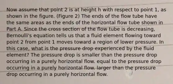 Now assume that point 2 is at height h with respect to point 1, as shown in the figure. (Figure 2) The ends of the flow tube have the same areas as the ends of the horizontal flow tube shown in Part A. Since the cross section of the flow tube is decreasing, Bernoulli's equation tells us that a fluid element flowing toward point 2 from point 1 moves toward a region of lower pressure. In this case, what is the pressure drop experienced by the fluid element? The pressure drop is smaller than the pressure drop occurring in a purely horizontal flow. equal to the pressure drop occurring in a purely horizontal flow. larger than the pressure drop occurring in a purely horizontal flow.