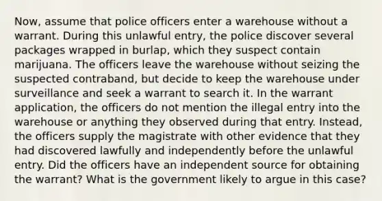 Now, assume that police officers enter a warehouse without a warrant. During this unlawful entry, the police discover several packages wrapped in burlap, which they suspect contain marijuana. The officers leave the warehouse without seizing the suspected contraband, but decide to keep the warehouse under surveillance and seek a warrant to search it. In the warrant application, the officers do not mention the illegal entry into the warehouse or anything they observed during that entry. Instead, the officers supply the magistrate with other evidence that they had discovered lawfully and independently before the unlawful entry. Did the officers have an independent source for obtaining the warrant? What is the government likely to argue in this case?