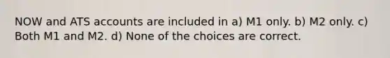 NOW and ATS accounts are included in a) M1 only. b) M2 only. c) Both M1 and M2. d) None of the choices are correct.