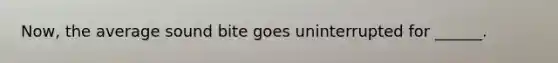 Now, the average sound bite goes uninterrupted for ______.