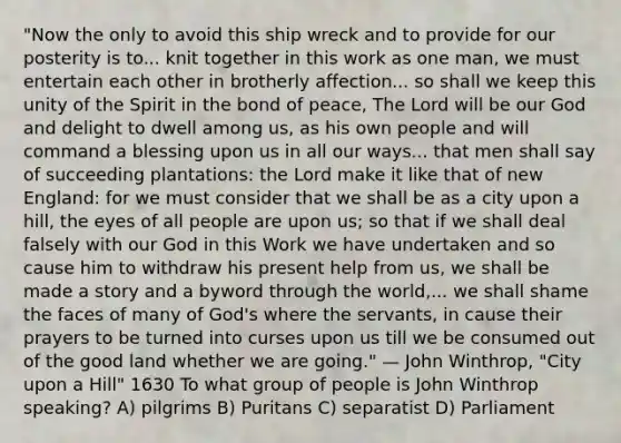 "Now the only to avoid this ship wreck and to provide for our posterity is to... knit together in this work as one man, we must entertain each other in brotherly affection... so shall we keep this unity of the Spirit in the bond of peace, The Lord will be our God and delight to dwell among us, as his own people and will command a blessing upon us in all our ways... that men shall say of succeeding plantations: the Lord make it like that of new England: for we must consider that we shall be as a city upon a hill, the eyes of all people are upon us; so that if we shall deal falsely with our God in this Work we have undertaken and so cause him to withdraw his present help from us, we shall be made a story and a byword through the world,... we shall shame the faces of many of God's where the servants, in cause their prayers to be turned into curses upon us till we be consumed out of the good land whether we are going." — John Winthrop, "City upon a Hill" 1630 To what group of people is John Winthrop speaking? A) pilgrims B) Puritans C) separatist D) Parliament