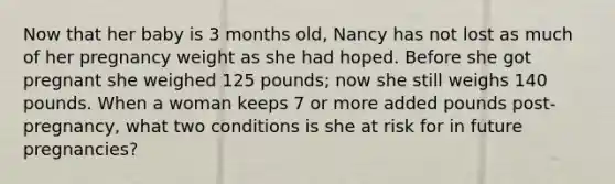 Now that her baby is 3 months old, Nancy has not lost as much of her pregnancy weight as she had hoped. Before she got pregnant she weighed 125 pounds; now she still weighs 140 pounds. When a woman keeps 7 or more added pounds post-pregnancy, what two conditions is she at risk for in future pregnancies?