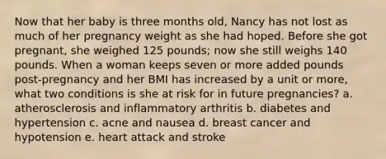 Now that her baby is three months old, Nancy has not lost as much of her pregnancy weight as she had hoped. Before she got pregnant, she weighed 125 pounds; now she still weighs 140 pounds. When a woman keeps seven or more added pounds post-pregnancy and her BMI has increased by a unit or more, what two conditions is she at risk for in future pregnancies? a. atherosclerosis and inflammatory arthritis b. diabetes and hypertension c. acne and nausea d. breast cancer and hypotension e. heart attack and stroke