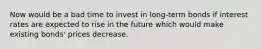 Now would be a bad time to invest in long-term bonds if interest rates are expected to rise in the future which would make existing bonds' prices decrease.