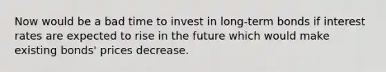 Now would be a bad time to invest in long-term bonds if interest rates are expected to rise in the future which would make existing bonds' prices decrease.