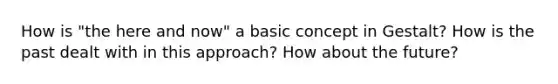 How is "the here and now" a basic concept in Gestalt? How is the past dealt with in this approach? How about the future?