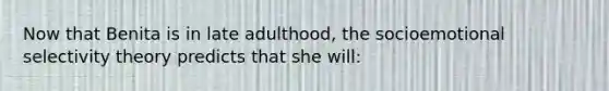 Now that Benita is in late adulthood, the socioemotional selectivity theory predicts that she will: