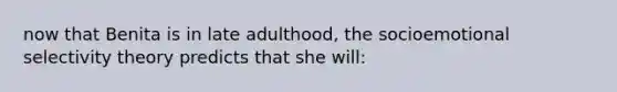 now that Benita is in late adulthood, the socioemotional selectivity theory predicts that she will: