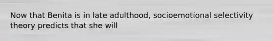 Now that Benita is in late adulthood, socioemotional selectivity theory predicts that she will