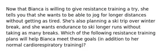 Now that Bianca is willing to give resistance training a try, she tells you that she wants to be able to jog for longer distances without getting as tired. She's also planning a ski trip over winter break, and she wants endurance to ski longer runs without taking as many breaks. Which of the following resistance training plans will help Bianca meet these goals (in addition to her normal cardiorespiratory training)?