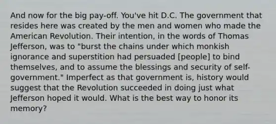 And now for the big pay-off. You've hit D.C. The government that resides here was created by the men and women who made the American Revolution. Their intention, in the words of Thomas Jefferson, was to "burst the chains under which monkish ignorance and superstition had persuaded [people] to bind themselves, and to assume the blessings and security of self-government." Imperfect as that government is, history would suggest that the Revolution succeeded in doing just what Jefferson hoped it would. What is the best way to honor its memory?