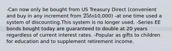 -Can now only be bought from US Treasury Direct (convenient and buy in any increment from 25 to10,000) -at one time used a system of discounting.This system is no longer used. -Series EE bonds bought today are guaranteed to double at 20 years regardless of current interest rates. -Popular as gifts to children for education and to supplement retirement income.