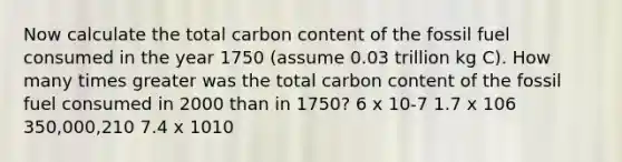 Now calculate the total carbon content of the fossil fuel consumed in the year 1750 (assume 0.03 trillion kg C). How many times greater was the total carbon content of the fossil fuel consumed in 2000 than in 1750? 6 x 10-7 1.7 x 106 350,000,210 7.4 x 1010