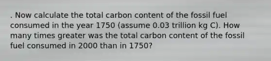 . Now calculate the total carbon content of the fossil fuel consumed in the year 1750 (assume 0.03 trillion kg C). How many times greater was the total carbon content of the fossil fuel consumed in 2000 than in 1750?