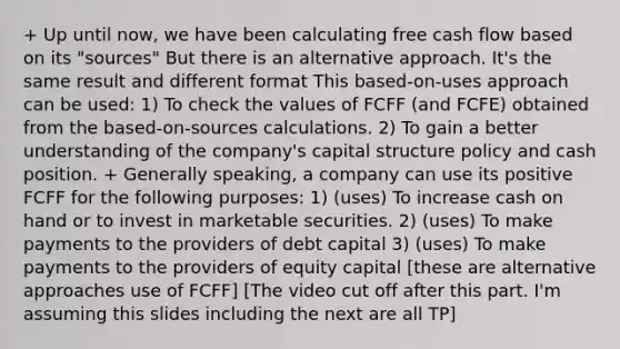 + Up until now, we have been calculating free cash flow based on its "sources" But there is an alternative approach. It's the same result and different format This based-on-uses approach can be used: 1) To check the values of FCFF (and FCFE) obtained from the based-on-sources calculations. 2) To gain a better understanding of the company's capital structure policy and cash position. + Generally speaking, a company can use its positive FCFF for the following purposes: 1) (uses) To increase cash on hand or to invest in marketable securities. 2) (uses) To make payments to the providers of debt capital 3) (uses) To make payments to the providers of equity capital [these are alternative approaches use of FCFF] [The video cut off after this part. I'm assuming this slides including the next are all TP]