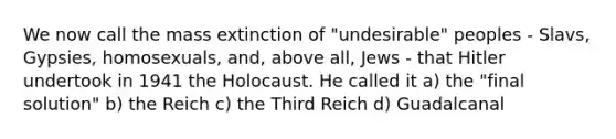 We now call the <a href='https://www.questionai.com/knowledge/kRwy7g4jq7-mass-extinction' class='anchor-knowledge'>mass extinction</a> of "undesirable" peoples - Slavs, Gypsies, homosexuals, and, above all, Jews - that Hitler undertook in 1941 the Holocaust. He called it a) the "final solution" b) the Reich c) the <a href='https://www.questionai.com/knowledge/kphBtbeHmm-third-reich' class='anchor-knowledge'>third reich</a> d) Guadalcanal