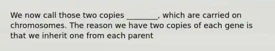 We now call those two copies ________, which are carried on chromosomes. The reason we have two copies of each gene is that we inherit one from each parent