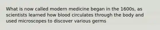 What is now called modern medicine began in the 1600s, as scientists learned how blood circulates through the body and used microscopes to discover various germs