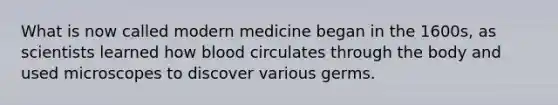 What is now called modern medicine began in the 1600s, as scientists learned how blood circulates through the body and used microscopes to discover various germs.