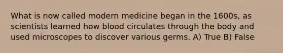 What is now called modern medicine began in the 1600s, as scientists learned how blood circulates through the body and used microscopes to discover various germs. A) True B) False