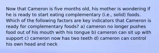 Now that Cameron is five months old, his mother is wondering if he is ready to start eating complementary (i.e., solid) foods. Which of the following factors are key indicators that Cameron is ready for complementary foods? a) cameron no longer pushes food out of his mouth with his tongue b) cameron can sit up with support c) cameron now has two teeth d) cameron can control his own head and neck