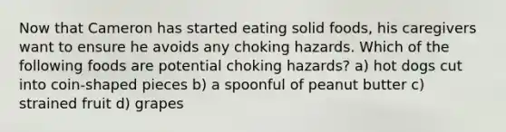 Now that Cameron has started eating solid foods, his caregivers want to ensure he avoids any choking hazards. Which of the following foods are potential choking hazards? a) hot dogs cut into coin-shaped pieces b) a spoonful of peanut butter c) strained fruit d) grapes