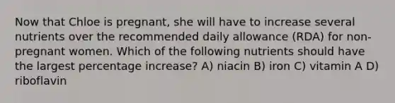 Now that Chloe is pregnant, she will have to increase several nutrients over the recommended daily allowance (RDA) for non-pregnant women. Which of the following nutrients should have the largest percentage increase? A) niacin B) iron C) vitamin A D) riboflavin