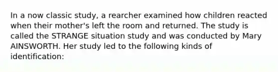 In a now classic study, a rearcher examined how children reacted when their mother's left the room and returned. The study is called the STRANGE situation study and was conducted by Mary AINSWORTH. Her study led to the following kinds of identification: