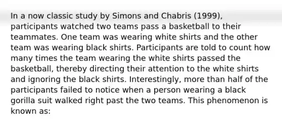 In a now classic study by Simons and Chabris (1999), participants watched two teams pass a basketball to their teammates. One team was wearing white shirts and the other team was wearing black shirts. Participants are told to count how many times the team wearing the white shirts passed the basketball, thereby directing their attention to the white shirts and ignoring the black shirts. Interestingly, more than half of the participants failed to notice when a person wearing a black gorilla suit walked right past the two teams. This phenomenon is known as: