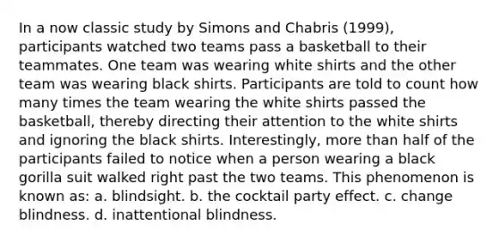 In a now classic study by Simons and Chabris (1999), participants watched two teams pass a basketball to their teammates. One team was wearing white shirts and the other team was wearing black shirts. Participants are told to count how many times the team wearing the white shirts passed the basketball, thereby directing their attention to the white shirts and ignoring the black shirts. Interestingly, more than half of the participants failed to notice when a person wearing a black gorilla suit walked right past the two teams. This phenomenon is known as: a. blindsight. b. the cocktail party effect. c. change blindness. d. inattentional blindness.